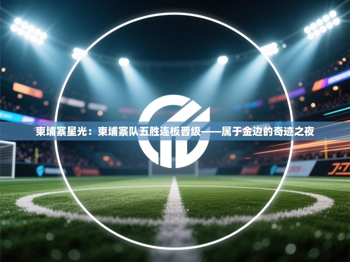 柬埔寨星光：柬埔寨队五胜连板晋级——属于金边的奇迹之夜