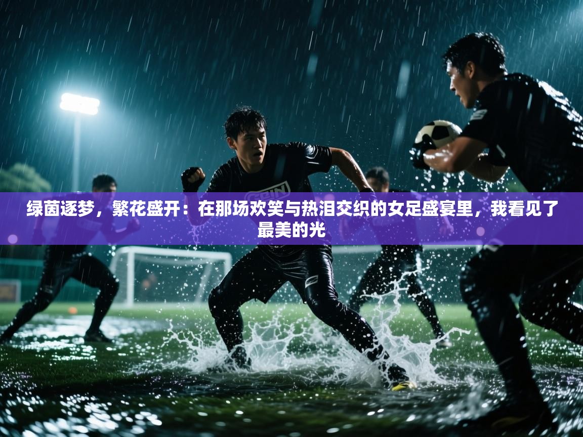 绿茵逐梦，繁花盛开：在那场欢笑与热泪交织的女足盛宴里，我看见了最美的光