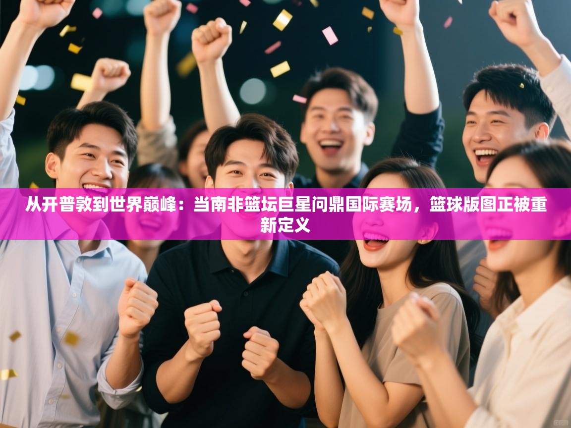 从开普敦到世界巅峰：当南非篮坛巨星问鼎国际赛场，篮球版图正被重新定义